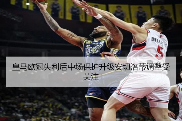 皇马欧冠失利后中场保护升级安切洛蒂调整受关注
